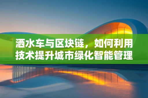 洒水车与区块链，如何利用技术提升城市绿化智能管理？