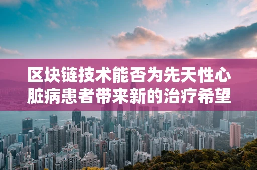 区块链技术能否为先天性心脏病患者带来新的治疗希望？