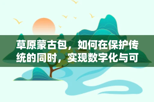 草原蒙古包，如何在保护传统的同时，实现数字化与可持续性？