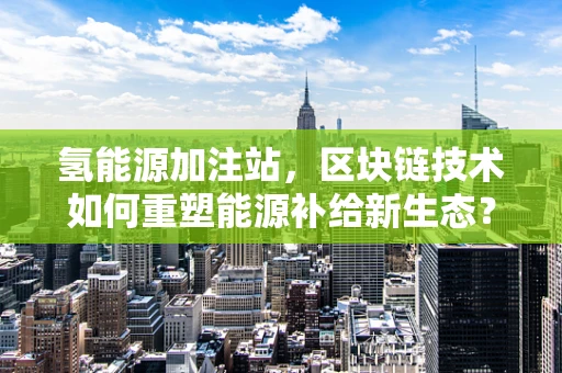 氢能源加注站，区块链技术如何重塑能源补给新生态？