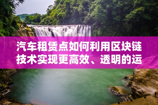 汽车租赁点如何利用区块链技术实现更高效、透明的运营？