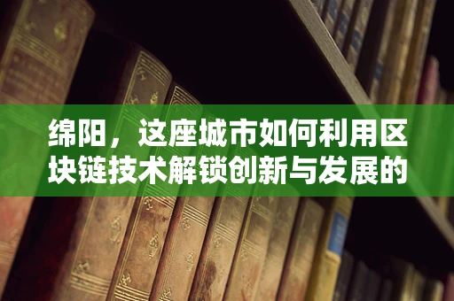 绵阳，这座城市如何利用区块链技术解锁创新与发展的新篇章？