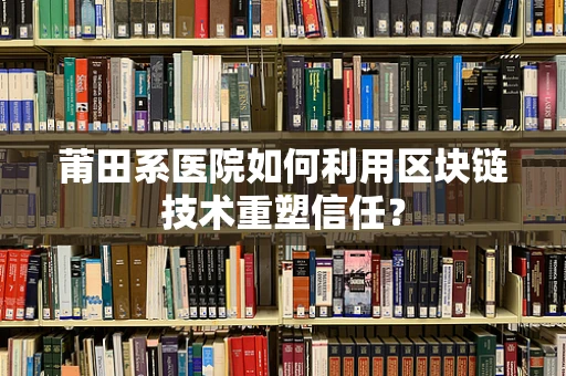 莆田系医院如何利用区块链技术重塑信任？