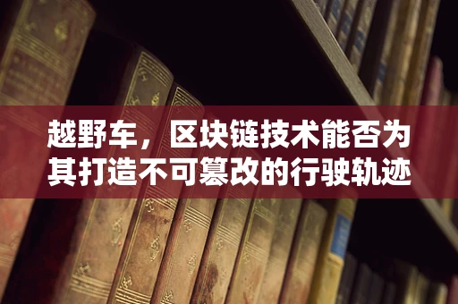 越野车，区块链技术能否为其打造不可篡改的行驶轨迹？