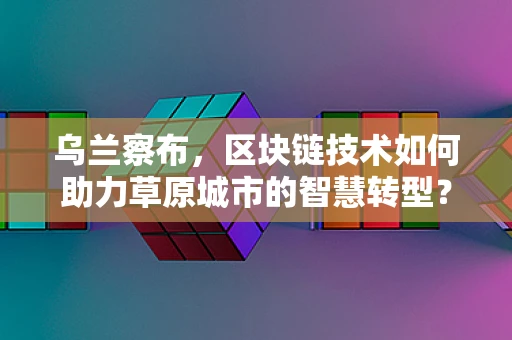 乌兰察布，区块链技术如何助力草原城市的智慧转型？