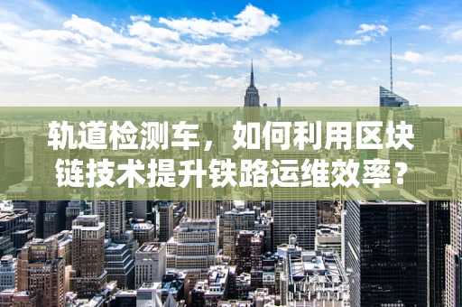 轨道检测车，如何利用区块链技术提升铁路运维效率？