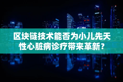 区块链技术能否为小儿先天性心脏病诊疗带来革新？