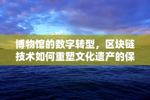 博物馆的数字转型，区块链技术如何重塑文化遗产的保存与共享？