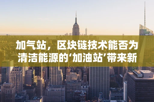 加气站，区块链技术能否为清洁能源的‘加油站’带来新变革？