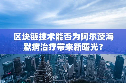 区块链技术能否为阿尔茨海默病治疗带来新曙光？