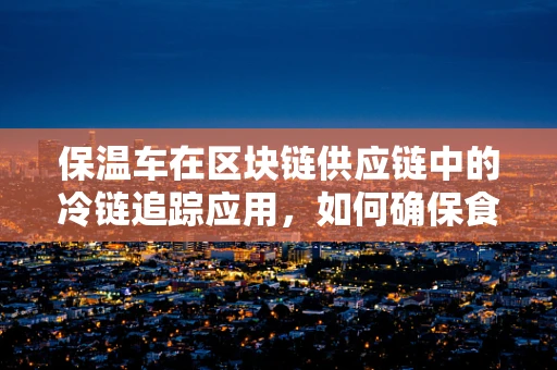 保温车在区块链供应链中的冷链追踪应用，如何确保食品安全与新鲜？