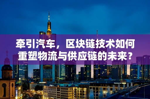 牵引汽车，区块链技术如何重塑物流与供应链的未来？