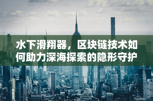 水下滑翔器，区块链技术如何助力深海探索的隐形守护者？