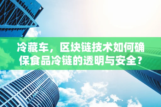 冷藏车，区块链技术如何确保食品冷链的透明与安全？