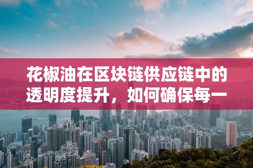 花椒油在区块链供应链中的透明度提升，如何确保每一滴都真实可追溯？