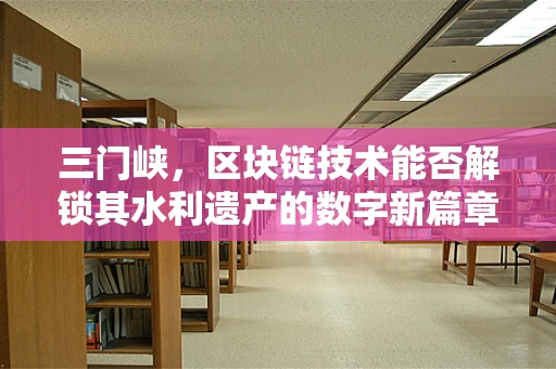 三门峡，区块链技术能否解锁其水利遗产的数字新篇章？