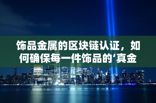 饰品金属的区块链认证，如何确保每一件饰品的‘真金不怕火炼’？