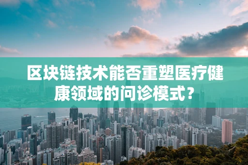 区块链技术能否重塑医疗健康领域的问诊模式？