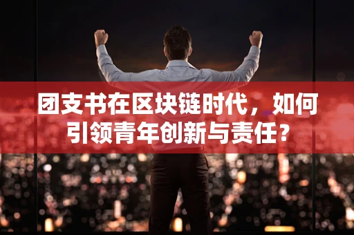 团支书在区块链时代，如何引领青年创新与责任？