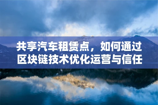 共享汽车租赁点，如何通过区块链技术优化运营与信任机制？