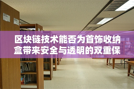 区块链技术能否为首饰收纳盒带来安全与透明的双重保障？