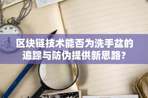 区块链技术能否为洗手盆的追踪与防伪提供新思路？