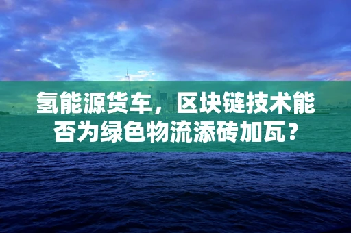 氢能源货车，区块链技术能否为绿色物流添砖加瓦？